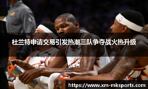 杜兰特申请交易引发热潮三队争夺战火热升级